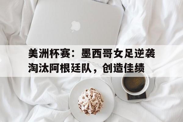 包含美洲杯赛：墨西哥女足逆袭淘汰阿根廷队，创造佳绩的词条