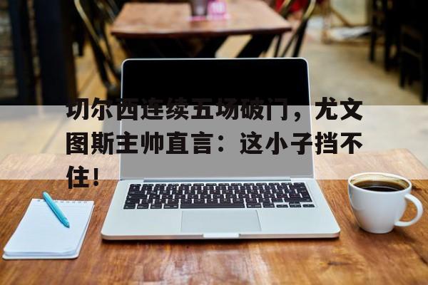 切尔西连续五场破门，尤文图斯主帅直言：这小子挡不住！